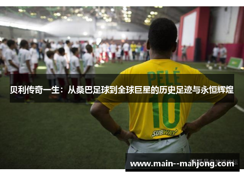 贝利传奇一生：从桑巴足球到全球巨星的历史足迹与永恒辉煌