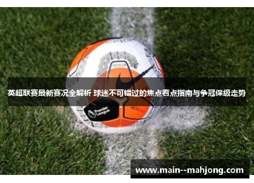 英超联赛最新赛况全解析 球迷不可错过的焦点看点指南与争冠保级走势 英超联赛最新赛况全解析 球迷不可错过的焦点看点指南与争冠保级走势