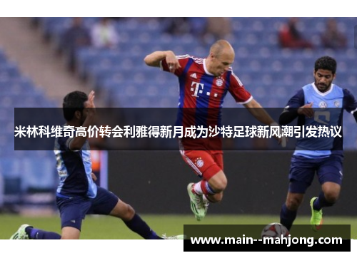 米林科维奇高价转会利雅得新月成为沙特足球新风潮引发热议 米林科维奇高价转会利雅得新月成为沙特足球新风潮引发热议