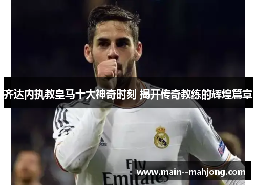 齐达内执教皇马十大神奇时刻 揭开传奇教练的辉煌篇章